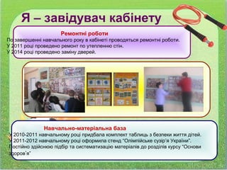 Ремонтні роботи
По завершенні навчального року в кабінеті проводяться ремонтні роботи.
У 2011 році проведено ремонт по утепленню стін.
У 2014 році проведено заміну дверей.
Навчально-матеріальна база
У 2010-2011 навчальному році придбала комплект таблиць з безпеки життя дітей.
У 2011-2012 навчальному році оформила стенд “Олімпійське сузір’я України”.
Постійно здійснюю підбір та систематизацію матеріалів до розділів курсу “Основи
здоров’я”
Я – завідувач кабінету
 
