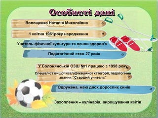 Волощенко Наталія Миколаївна
1 квітня 1961року народження
Учитель фізичної культури та основ здоров’я
Педагогічний стаж 27 років
У Солонянській СЗШ №1 працюю з 1998 року
Спеціаліст вищої кваліфікаційної категорії, педагогічне
звання “Старший учитель”
Одружена, маю двох дорослих синів
Захоплення – кулінарія, вирощування квітів
 