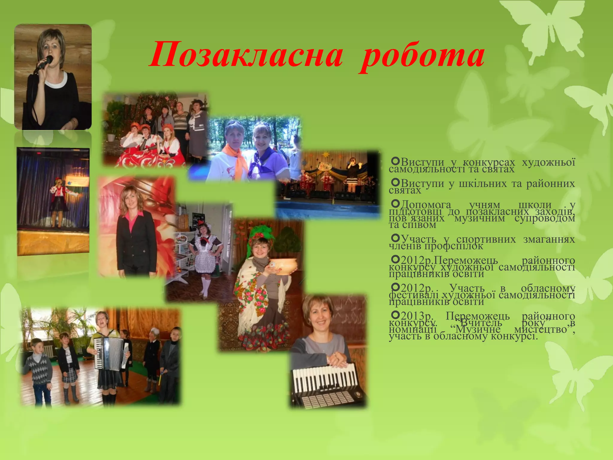 Позакласна робота
Виступи у конкурсах художньої
самодіяльності та святах
Виступи у шкільних та районних
святах
Допомога учням школи у
підготовці до позакласних заходів,
пов’язаних музичним супроводом
та співом
Участь у спортивних змаганнях
членів профспілок
2012р.Переможець районного
конкурсу художньої самодіяльності
працівників освіти
2012р. Участь в обласному
фестивалі художньої самодіяльності
працівників освіти
2013р. Переможець районного
конкурсу “Вчитель року” в
номінації “Музичне мистецтво”,
участь в обласному конкурсі.
 