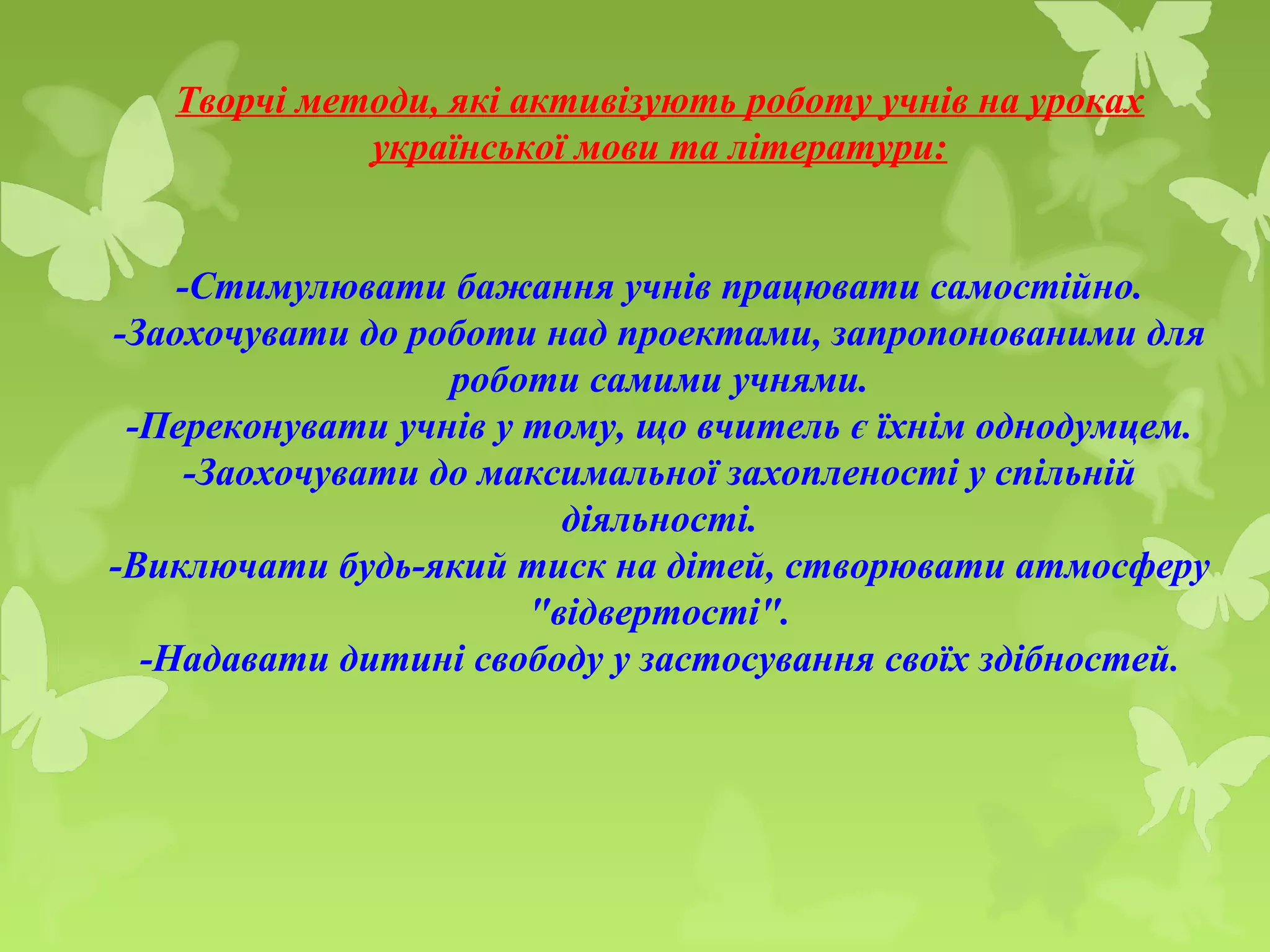 Творчі методи, які активізують роботу учнів на уроках
української мови та літератури:
-Стимулювати бажання учнів працювати самостійно.
-Заохочувати до роботи над проектами, запропонованими для
роботи самими учнями.
-Переконувати учнів у тому, що вчитель є їхнім однодумцем.
-Заохочувати до максимальної захопленості у спільній
діяльності.
-Виключати будь-який тиск на дітей, створювати атмосферу
"відвертості".
-Надавати дитині свободу у застосування своїх здібностей.
 