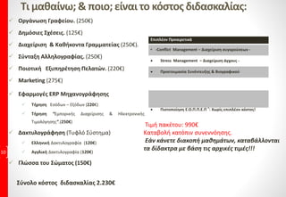 Τι μαθαίνω; & ποιο; είναι το κόστος διδασκαλίας:
 Οργάνωση Γραφείου. (250€)
 Δημόσιες Σχέσεις. (125€)
 Διαχείριση & Καθήκοντα Γραμματείας (250€).
 Σύνταξη Αλληλογραφίας. (250€)
 Ποιοτική Εξυπηρέτηση Πελατών. (220€)
 Marketing (275€)
 Εφαρμογές ERP Μηχανογράφησης
 Τήρηση Εσόδων – Εξόδων (220€)
 Τήρηση “Εμπορικής Διαχείρισης & Ηλεκτρονικής
Τιμολόγησης”.(250€)
 Δακτυλογράφηση (Τυφλό Σύστημα)
 Ελληνική Δακτυλογραφία (120€)
 Αγγλική Δακτυλογραφία (120€)
 Γλώσσα του Σώματος (150€)
10
Επιπλέον Προαιρετικά
• -Conflict Management – Διαχείριση συγκρούσεων -
 Stress Management – Διαχείριση άγχους -
 Προετοιμασία Συνέντευξης & Βιογραφικού
 Πιστοποίηση Ε.Ο.Π.Π.Ε.Π ®: Χωρίς επιπλέον κόστος!
Σύνολο κόστος διδασκαλίας 2.230€
Τιμή πακέτου: 990€
Καταβολή κατόπιν συνεννόησης.
Εάν κάνετε διακοπή μαθημάτων, καταβάλλονται
τα δίδακτρα με βάση τις αρχικές τιμές!!!
 