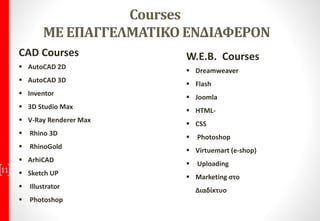 Courses
ΜΕ ΕΠΑΓΓΕΛΜΑΤΙΚΟ ΕΝΔΙΑΦΕΡΟΝ
CAD Courses
 AutoCAD 2D
 AutoCAD 3D
 Inventor
 3D Studio Max
 V-Ray Renderer Max
 Rhino 3D
 RhinoGold
 ArhiCAD
 Sketch UP
 Illustrator
 Photoshop
11
W.E.B. Courses
 Dreamweaver
 Flash
 Joomla
 HTML-
 CSS
 Photoshop
 Virtuemart (e-shop)
 Uploading
 Marketing στο
Διαδίκτυο
 