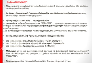 5
• Πληρότητα, στο περιεχόμενο των εκπαιδευτικών κύκλων & σεμιναρίων. (αναλυτικά ύλη, ασκήσεις,
με βάση την ειδικότητά σου)
• Αυτόνομη , Εργαστηριακή, Προσωπική διδασκαλία, προς όφελος του Εκπαιδευόμενου για άμεση
επικοινωνία με κάθε σπουδαστή ξεχωριστά.
• Open μάθημα ΔΩΡΕΑΝ για … να μας γνωρίσεις!
... να γνωρίσεις το Εκπαιδευτικό σύστημα FACEtoFACE® το πιο σύγχρονο και αποτελεσματικό
σύστημα διδασκαλίας που παρέχει εγγυημένη επιτυχία στη μάθηση σε όλους τους ενήλικες των
σπουδαστών μας.
…να αισθανθείς αυτοπεποίθηση για την Οργάνωση, την Μεθοδικότητα, την Μεταδοτικότητα.
• Open μάθημα (ΔΩΡΕΑΝ) -προγραμματισμένα- πραγματοποιείται:
• στο Εκπαιδευτήριο της Αθήνας: Κάνιγγος 13 «Τρίτη ή Τετάρτη»
• στο Εκπαιδευτήριο Δάφνης: Αβέρωφ 48 «Δευτέρα ή Παρασκευή»
• στο Εκπαιδευτήριο Αμαρουσίου: Δήμητρος 3 «Πέμπτη»
• Μαθαίνεις με το δικό μας Εκπαιδευτικό σύστημα. Το Εκπαιδευτικό σύστημα FACEtoFACE®
είναι το απόσταγμα της εμπειρίας 31 χρόνων διδασκαλίας από τον Εκπαιδευτικό όμιλο
FACEtoFACE®.
• Πιστοποιήσε, από το Υπουργείο Παιδείας! Στα δικά μας εξεταστικά κέντρα.
Επιλέγω FACEtoFACE®:
 