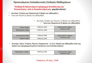 Προτεινόμενες Εκπαιδευτικές Επιλογές Μαθημάτων:
9
*Σταθερό & Προτεινόμενο πρόγραμμα Εκπαίδευσης και
Πιστοποίησης από το Εκπαιδευτήριό μας χαμηλό κόστος!
• Δευτέρα, Τετάρτη και Πέμπτη ( 3 Φορές την εβδομάδα )
• Τρίτη και Παρασκευή (2 φορές την εβδομάδα)
• Δευτέρα, Τετάρτη και Παρασκευή( 3 Φορές την εβδομάδα )
• Τρίτη και Πέμπτη (2 φορές την εβδομάδα)
Πρωινό Τμήμα 10:00 έως 12:00 Υπερ-εντατικό Τμήμα Ι
10:00 έως 14:00
Μεσημεριανό Τμήμα 12:00 έως 14:00
Απογευματινό Τμήμα 17:00 έως 19:00 Υπερ-εντατικό Τμήμα ΙΙ
17:00 έως 21:00
Βραδινό Τμήμα 19:00 έως 21:00
• Δευτέρα, Τρίτη, Τετάρτη, Πέμπτη, Παρασκευή ( 2 ως 4 Φορές την εβδομάδα εκτός της
ημέρα των προγραμματισμένων εξετάσεων του Εκπαιδευτηρίου)
Μεσημεριανό Τμήμα Ι 14:00 έως 17:00 Υπερ-εντατικό Τμήμα
14:00 έως 17:00
*Διάρκεια: 20 ώρες 250€
 