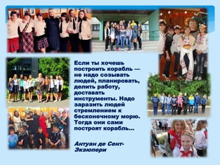 Если ты хочешь
построить корабль —
не надо созывать
людей, планировать,
делить работу,
доставать
инструменты. Надо
заразить людей
стремлением к
бесконечному морю.
Тогда они сами
построят корабль...
Антуан де Сент-
Экзюпери
 