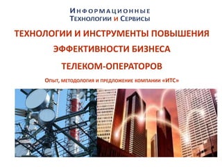 ТЕХНОЛОГИИ И ИНСТРУМЕНТЫ ПОВЫШЕНИЯ
ЭФФЕКТИВНОСТИ БИЗНЕСА
ТЕЛЕКОМ-ОПЕРАТОРОВ
ОПЫТ, МЕТОДОЛОГИЯ И ПРЕДЛОЖЕНИЕ КОМПАНИИ «ИТС»
 