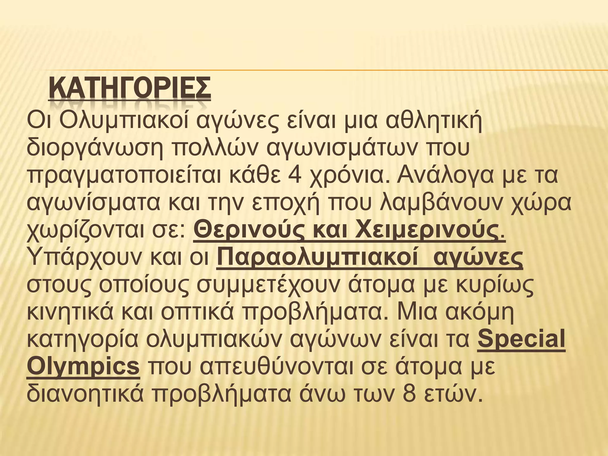 ΚΑΤΗΓΟΡΙΕΣ
Οι Ολυμπιακοί αγώνες είναι μια αθλητική
διοργάνωση πολλών αγωνισμάτων που
πραγματοποιείται κάθε 4 χρόνια. Ανάλογα με τα
αγωνίσματα και την εποχή που λαμβάνουν χώρα
χωρίζονται σε: Θερινούς και Χειμερινούς.
Υπάρχουν και οι Παραολυμπιακοί αγώνες
στους οποίους συμμετέχουν άτομα με κυρίως
κινητικά και οπτικά προβλήματα. Μια ακόμη
κατηγορία ολυμπιακών αγώνων είναι τα Special
Olympics που απευθύνονται σε άτομα με
διανοητικά προβλήματα άνω των 8 ετών.
 