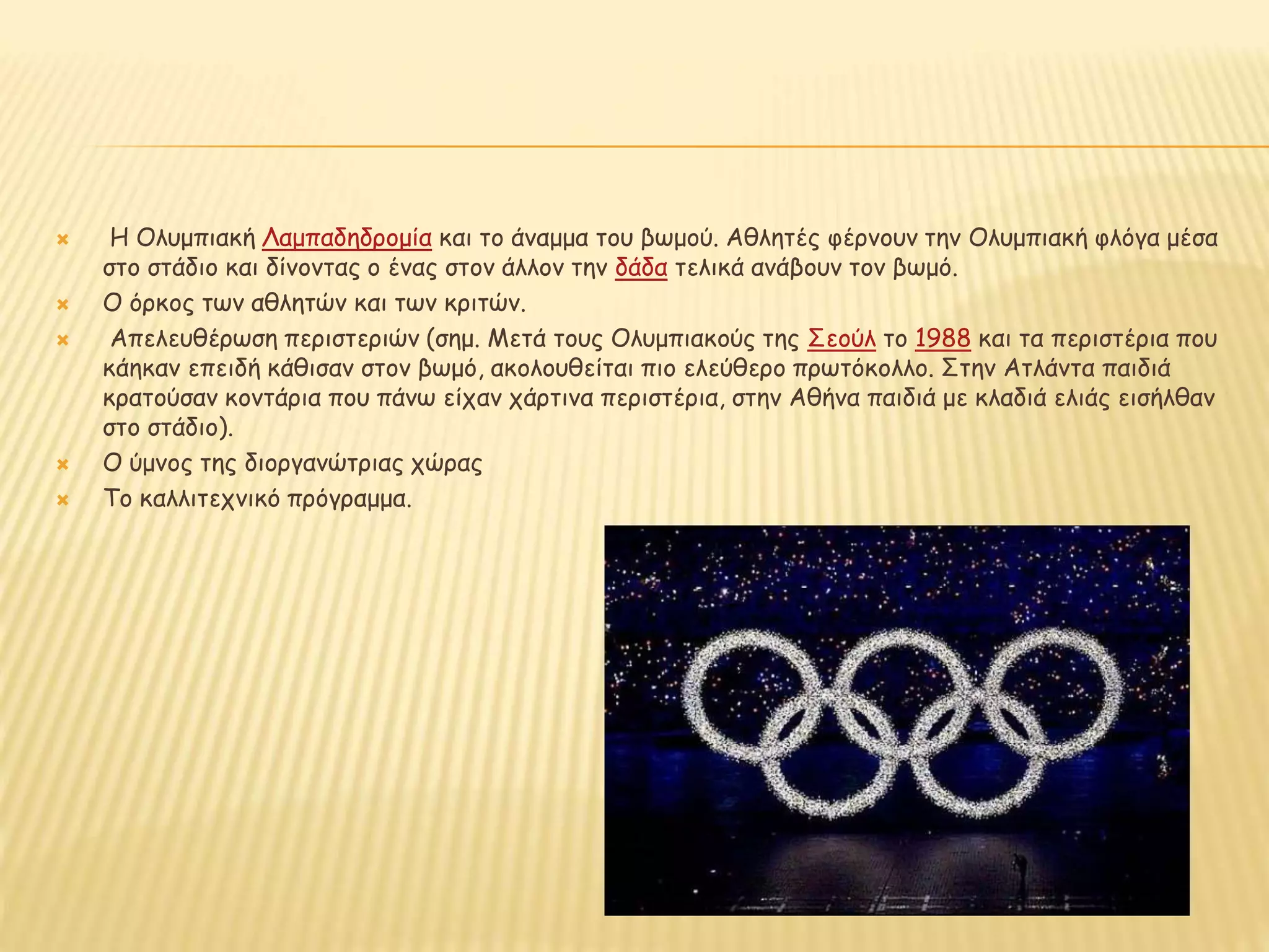  Η Ολυμπιακή Λαμπαδηδρομία και το άναμμα του βωμού. Αθλητές φέρνουν την Ολυμπιακή φλόγα μέσα
στο στάδιο και δίνοντας ο ένας στον άλλον την δάδα τελικά ανάβουν τον βωμό.
 Ο όρκος των αθλητών και των κριτών.
 Απελευθέρωση περιστεριών (σημ. Μετά τους Ολυμπιακούς της Σεούλ το 1988 και τα περιστέρια που
κάηκαν επειδή κάθισαν στον βωμό, ακολουθείται πιο ελεύθερο πρωτόκολλο. Στην Ατλάντα παιδιά
κρατούσαν κοντάρια που πάνω είχαν χάρτινα περιστέρια, στην Αθήνα παιδιά με κλαδιά ελιάς εισήλθαν
στο στάδιο).
 Ο ύμνος της διοργανώτριας χώρας
 Το καλλιτεχνικό πρόγραμμα.
 