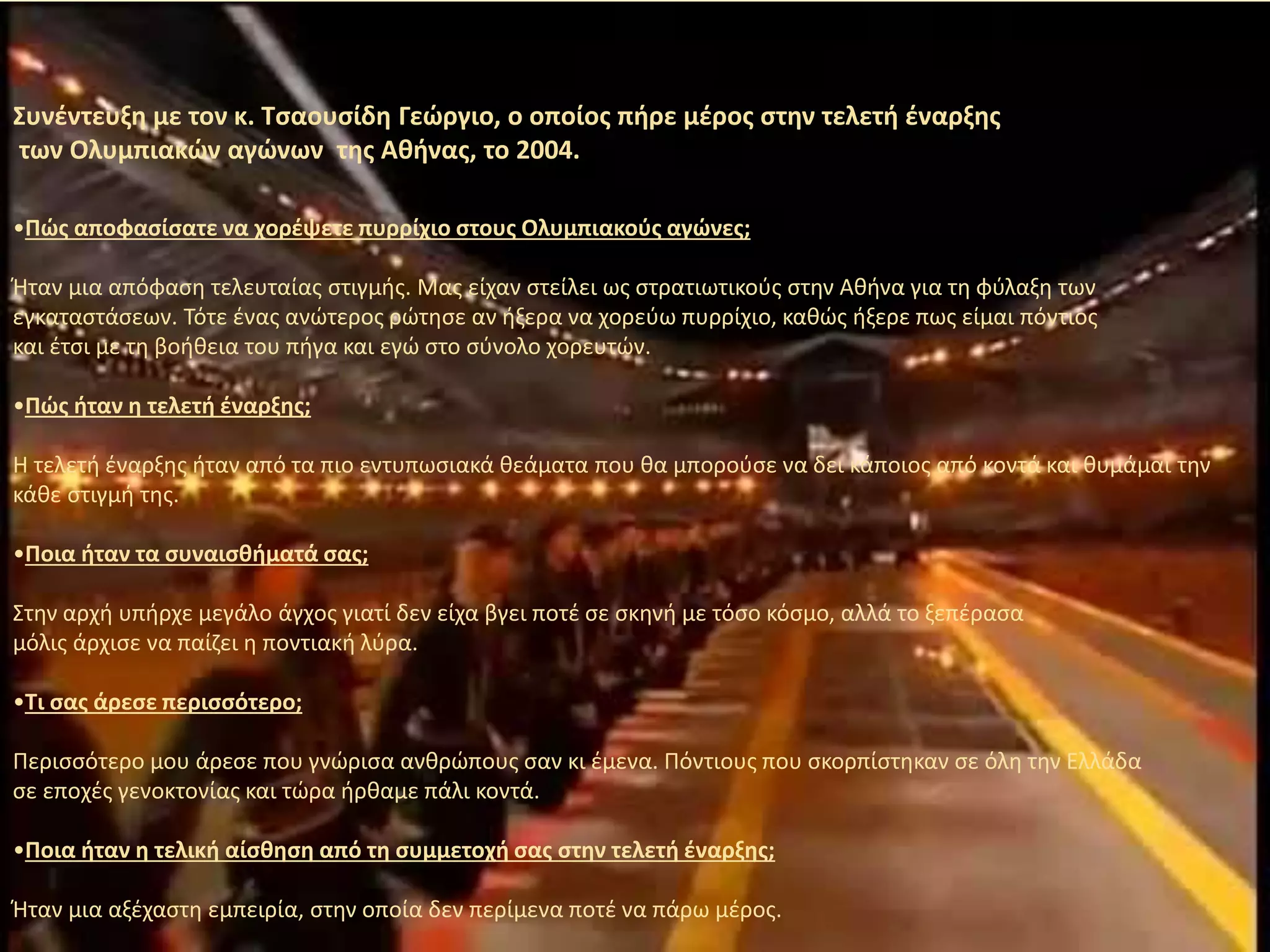 Συνέντευξη με τον κ. Τσαουσίδη Γεώργιο, o oποίος πήρε μέρος στην τελετή έναρξης
των Ολυμπιακών αγώνων της Αθήνας, το 2004.
•Πώς αποφασίσατε να χορέψετε πυρρίχιο στους Ολυμπιακούς αγώνες;
Ήταν μια απόφαση τελευταίας στιγμής. Μας είχαν στείλει ως στρατιωτικούς στην Αθήνα για τη φύλαξη των
εγκαταστάσεων. Τότε ένας ανώτερος ρώτησε αν ήξερα να χορεύω πυρρίχιο, καθώς ήξερε πως είμαι πόντιος
και έτσι με τη βοήθεια του πήγα και εγώ στο σύνολο χορευτών.
•Πώς ήταν η τελετή έναρξης;
Η τελετή έναρξης ήταν από τα πιο εντυπωσιακά θεάματα που θα μπορούσε να δει κάποιος από κοντά και θυμάμαι την
κάθε στιγμή της.
•Ποια ήταν τα συναισθήματά σας;
Στην αρχή υπήρχε μεγάλο άγχος γιατί δεν είχα βγει ποτέ σε σκηνή με τόσο κόσμο, αλλά το ξεπέρασα
μόλις άρχισε να παίζει η ποντιακή λύρα.
•Τι σας άρεσε περισσότερο;
Περισσότερο μου άρεσε που γνώρισα ανθρώπους σαν κι έμενα. Πόντιους που σκορπίστηκαν σε όλη την Ελλάδα
σε εποχές γενοκτονίας και τώρα ήρθαμε πάλι κοντά.
•Ποια ήταν η τελική αίσθηση από τη συμμετοχή σας στην τελετή έναρξης;
Ήταν μια αξέχαστη εμπειρία, στην οποία δεν περίμενα ποτέ να πάρω μέρος.
 