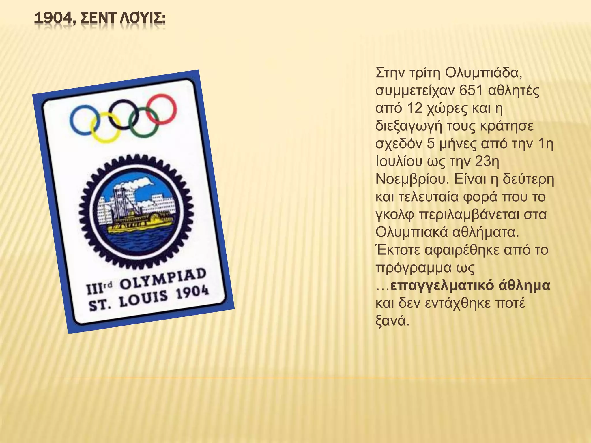 1904, ΣΕΝΤ ΛΟΎΙΣ:
Στην τρίτη Ολυμπιάδα,
συμμετείχαν 651 αθλητές
από 12 χώρες και η
διεξαγωγή τους κράτησε
σχεδόν 5 μήνες από την 1η
Ιουλίου ως την 23η
Νοεμβρίου. Είναι η δεύτερη
και τελευταία φορά που το
γκολφ περιλαμβάνεται στα
Ολυμπιακά αθλήματα.
Έκτοτε αφαιρέθηκε από το
πρόγραμμα ως
…επαγγελματικό άθλημα
και δεν εντάχθηκε ποτέ
ξανά.
 