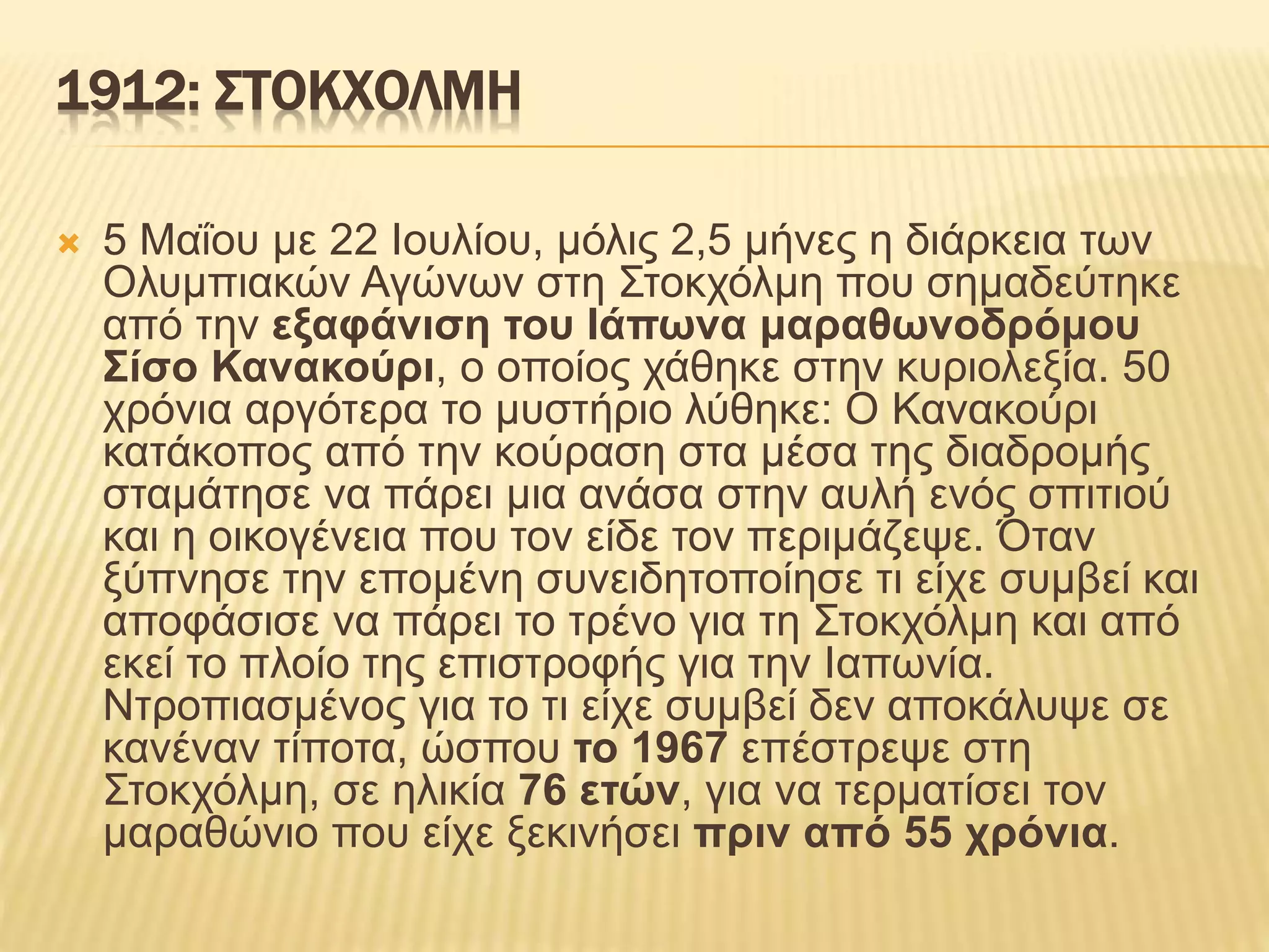 1912: ΣΤΟΚΧΟΛΜΗ
 5 Μαΐου με 22 Ιουλίου, μόλις 2,5 μήνες η διάρκεια των
Ολυμπιακών Αγώνων στη Στοκχόλμη που σημαδεύτηκε
από την εξαφάνιση του Ιάπωνα μαραθωνοδρόμου
Σίσο Κανακούρι, ο οποίος χάθηκε στην κυριολεξία. 50
χρόνια αργότερα το μυστήριο λύθηκε: Ο Κανακούρι
κατάκοπος από την κούραση στα μέσα της διαδρομής
σταμάτησε να πάρει μια ανάσα στην αυλή ενός σπιτιού
και η οικογένεια που τον είδε τον περιμάζεψε. Όταν
ξύπνησε την επομένη συνειδητοποίησε τι είχε συμβεί και
αποφάσισε να πάρει το τρένο για τη Στοκχόλμη και από
εκεί το πλοίο της επιστροφής για την Ιαπωνία.
Ντροπιασμένος για το τι είχε συμβεί δεν αποκάλυψε σε
κανέναν τίποτα, ώσπου το 1967 επέστρεψε στη
Στοκχόλμη, σε ηλικία 76 ετών, για να τερματίσει τον
μαραθώνιο που είχε ξεκινήσει πριν από 55 χρόνια.
 