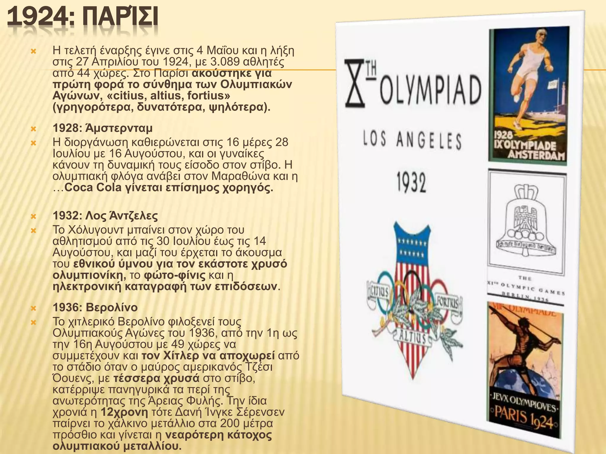 1924: ΠΑΡΊΣΙ
 Η τελετή έναρξης έγινε στις 4 Μαΐου και η λήξη
στις 27 Απριλίου του 1924, με 3.089 αθλητές
από 44 χώρες. Στο Παρίσι ακούστηκε για
πρώτη φορά το σύνθημα των Ολυμπιακών
Αγώνων, «citius, altius, fortius»
(γρηγορότερα, δυνατότερα, ψηλότερα).
 1928: Άμστερνταμ
 Η διοργάνωση καθιερώνεται στις 16 μέρες 28
Ιουλίου με 16 Αυγούστου, και οι γυναίκες
κάνουν τη δυναμική τους είσοδο στον στίβο. Η
ολυμπιακή φλόγα ανάβει στον Μαραθώνα και η
…Coca Cola γίνεται επίσημος χορηγός.
 1932: Λος Άντζελες
 Το Χόλυγουντ μπαίνει στον χώρο του
αθλητισμού από τις 30 Ιουλίου έως τις 14
Αυγούστου, και μαζί του έρχεται το άκουσμα
του εθνικού ύμνου για τον εκάστοτε χρυσό
ολυμπιονίκη, το φώτο-φίνις και η
ηλεκτρονική καταγραφή των επιδόσεων.
 1936: Βερολίνο
 Το χιτλερικό Βερολίνο φιλοξενεί τους
Ολυμπιακούς Αγώνες του 1936, από την 1η ως
την 16η Αυγούστου με 49 χώρες να
συμμετέχουν και τον Χίτλερ να αποχωρεί από
το στάδιο όταν ο μαύρος αμερικανός Τζέσι
Όουενς, με τέσσερα χρυσά στο στίβο,
κατέρριψε πανηγυρικά τα περί της
ανωτερότητας της Άρειας Φυλής. Την ίδια
χρονιά η 12χρονη τότε Δανή Ίνγκε Σέρενσεν
παίρνει το χάλκινο μετάλλιο στα 200 μέτρα
πρόσθιο και γίνεται η νεαρότερη κάτοχος
ολυμπιακού μεταλλίου.
 