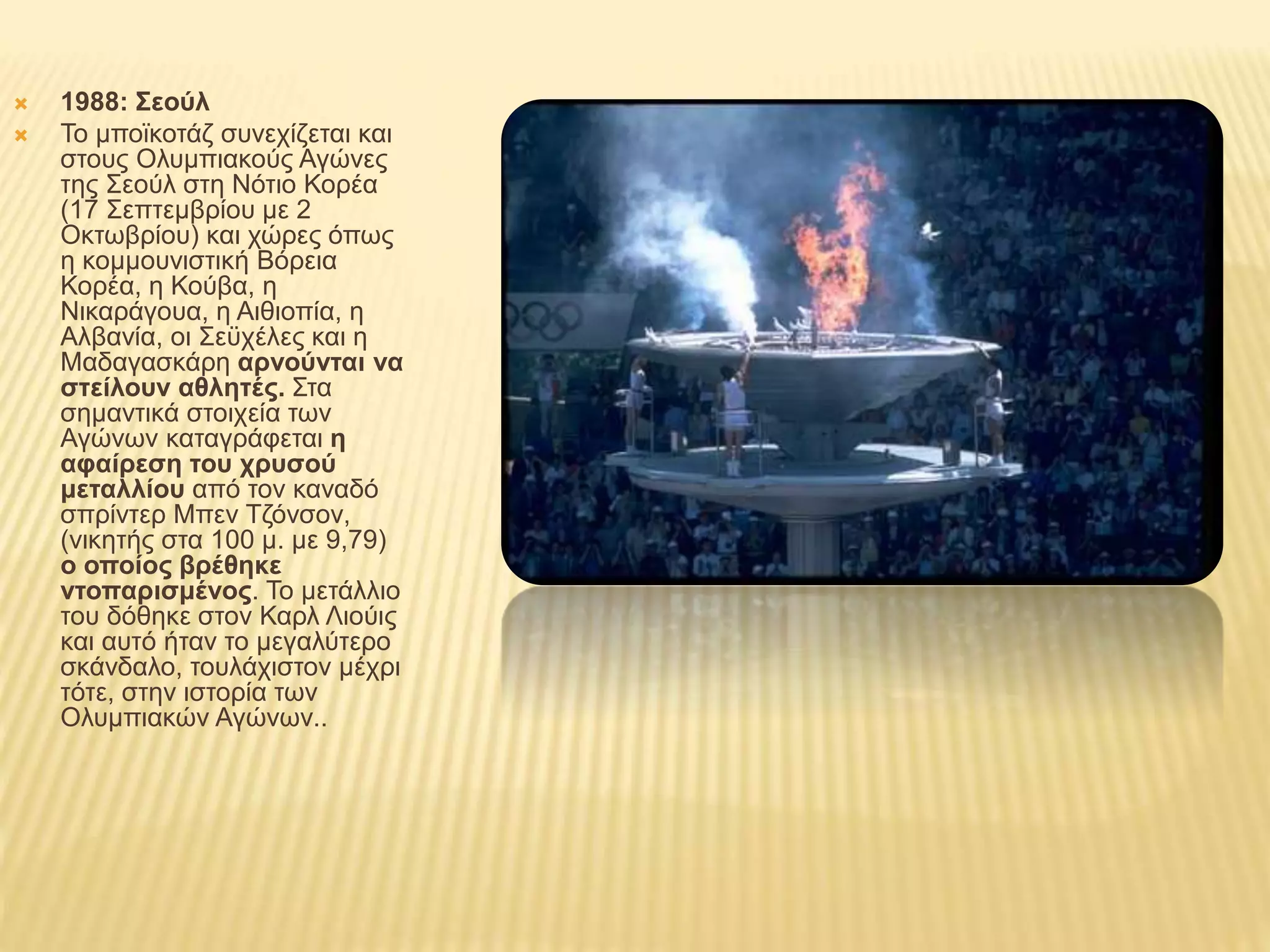  1988: Σεούλ
 Το μποϊκοτάζ συνεχίζεται και
στους Ολυμπιακούς Αγώνες
της Σεούλ στη Νότιο Κορέα
(17 Σεπτεμβρίου με 2
Οκτωβρίου) και χώρες όπως
η κομμουνιστική Βόρεια
Κορέα, η Κούβα, η
Νικαράγουα, η Αιθιοπία, η
Αλβανία, οι Σεϋχέλες και η
Μαδαγασκάρη αρνούνται να
στείλουν αθλητές. Στα
σημαντικά στοιχεία των
Αγώνων καταγράφεται η
αφαίρεση του χρυσού
μεταλλίου από τον καναδό
σπρίντερ Μπεν Τζόνσον,
(νικητής στα 100 μ. με 9,79)
ο οποίος βρέθηκε
ντοπαρισμένος. Το μετάλλιο
του δόθηκε στον Καρλ Λιούις
και αυτό ήταν το μεγαλύτερο
σκάνδαλο, τουλάχιστον μέχρι
τότε, στην ιστορία των
Ολυμπιακών Αγώνων..
 