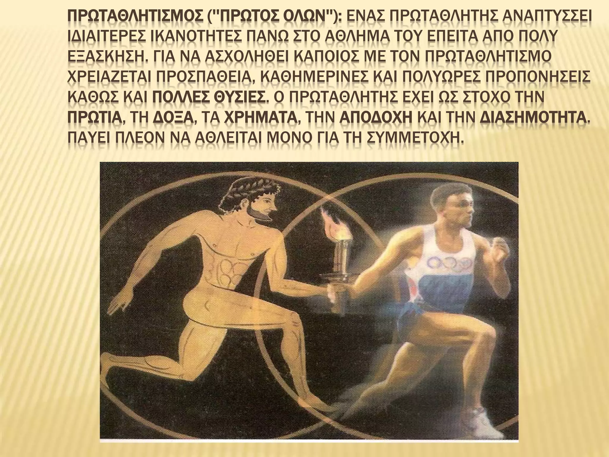 ΠΡΩΤΑΘΛΗΤΙΣΜΟΣ (''ΠΡΩΤΟΣ ΟΛΩΝ''): ΕΝΑΣ ΠΡΩΤΑΘΛΗΤΗΣ ΑΝΑΠΤΥΣΣΕΙ
ΙΔΙΑΙΤΕΡΕΣ ΙΚΑΝΟΤΗΤΕΣ ΠΑΝΩ ΣΤΟ ΑΘΛΗΜΑ ΤΟΥ ΕΠΕΙΤΑ ΑΠΟ ΠΟΛΥ
ΕΞΑΣΚΗΣΗ. ΓΙΑ ΝΑ ΑΣΧΟΛΗΘΕΙ ΚΑΠΟΙΟΣ ΜΕ ΤΟΝ ΠΡΩΤΑΘΛΗΤΙΣΜΟ
ΧΡΕΙΑΖΕΤΑΙ ΠΡΟΣΠΑΘΕΙΑ, ΚΑΘΗΜΕΡΙΝΕΣ ΚΑΙ ΠΟΛΥΩΡΕΣ ΠΡΟΠΟΝΗΣΕΙΣ
ΚΑΘΩΣ ΚΑΙ ΠΟΛΛΕΣ ΘΥΣΙΕΣ. Ο ΠΡΩΤΑΘΛΗΤΗΣ ΕΧΕΙ ΩΣ ΣΤΟΧΟ ΤΗΝ
ΠΡΩΤΙΑ, ΤΗ ΔΟΞΑ, ΤΑ ΧΡΗΜΑΤΑ, ΤΗΝ ΑΠΟΔΟΧΗ ΚΑΙ ΤΗΝ ΔΙΑΣΗΜΟΤΗΤΑ.
ΠΑΥΕΙ ΠΛΕΟΝ ΝΑ ΑΘΛΕΙΤΑΙ ΜΟΝΟ ΓΙΑ ΤΗ ΣΥΜΜΕΤΟΧΉ.
 