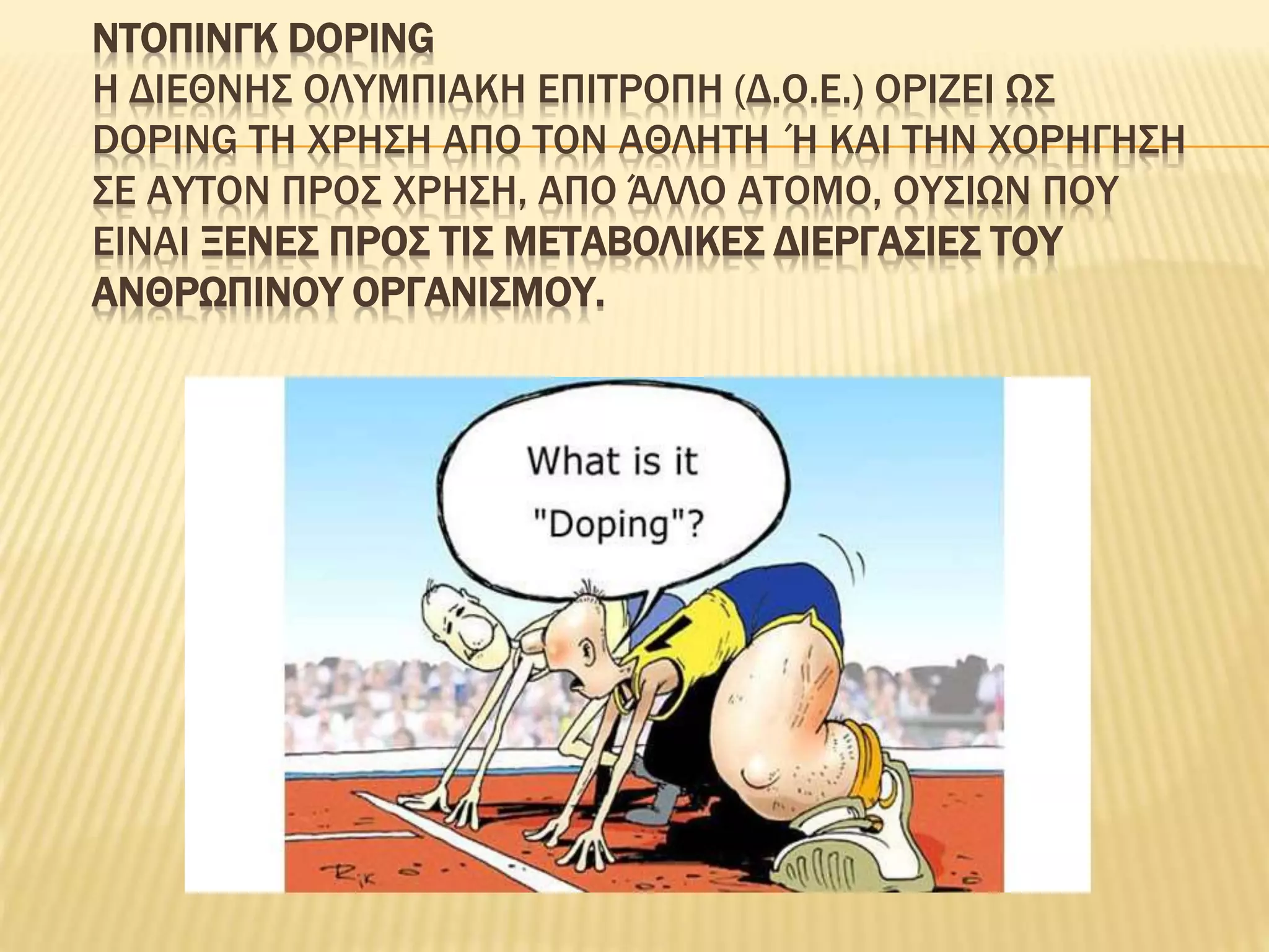 ΝΤΟΠΙΝΓΚ DOPING
Η ΔΙΕΘΝΗΣ ΟΛΥΜΠΙΑΚΗ ΕΠΙΤΡΟΠΗ (Δ.Ο.Ε.) ΟΡΙΖΕΙ ΩΣ
DOPING ΤΗ ΧΡΗΣΗ ΑΠΟ ΤΟΝ ΑΘΛΗΤΗ Ή ΚΑΙ ΤΗΝ ΧΟΡΗΓΗΣΗ
ΣΕ ΑΥΤΟΝ ΠΡΟΣ ΧΡΗΣΗ, ΑΠΟ ΆΛΛΟ ΑΤΟΜΟ, ΟΥΣΙΩΝ ΠΟΥ
ΕΙΝΑΙ ΞΕΝΕΣ ΠΡΟΣ ΤΙΣ ΜΕΤΑΒΟΛΙΚΕΣ ΔΙΕΡΓΑΣΙΕΣ ΤΟΥ
ΑΝΘΡΩΠΙΝΟΥ ΟΡΓΑΝΙΣΜΟΥ.
 