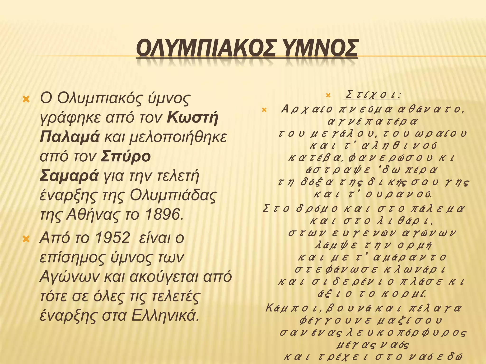ΟΛΥΜΠΙΑΚΟΣ ΥΜΝΟΣ
 Ο Ολυμπιακός ύμνος
γράφηκε από τον Κωστή
Παλαμά και μελοποιήθηκε
από τον Σπύρο
Σαμαρά για την τελετή
έναρξης της Ολυμπιάδας
της Αθήνας το 1896.
 Από το 1952 είναι ο
επίσημος ύμνος των
Αγώνων και ακούγεται από
τότε σε όλες τις τελετές
έναρξης στα Ελληνικά.
 Στίχοι:
 Αρχαίο πνεύμα αθάνατο,
αγνέ πατέρα
του μεγάλου, του ωραίου
και τ’ αληθινού
κατέβα, φανερώσου κι
άστραψε ‘δω πέρα
τη δόξα της δικής σου γης
και τ’ ουρανού.
Στο δρόμο και στο πάλεμα
και στο λιθάρι,
στων ευγενών αγώνων
λάμψε την ορμή
και με τ’ αμάραντο
στεφάνωσε κλωνάρι
και σιδερένιο πλάσε κι
άξιο το κορμί.
Κάμποι, βουνά και πέλαγα
φέγγουνε μαζί σου
σαν ένας λευκοπόρφυρος
μέγας ναός
και τρέχει στο ναό εδώ
 