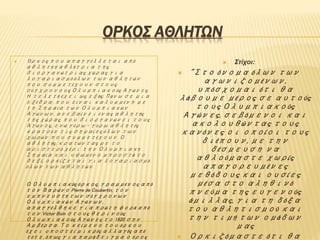 ΟΡΚΟΣ ΑΘΛΗΤΩΝ
 Όρκος που απαγγέλλεται από
αθλητή ή αθλήτρια της
διοργανώτριας χώρας για
λογαριασμό όλων των αθλητών
που συμμετέχουν στους
σύγχρονους Ολυμπιακούς Αγώνες.
Η τελετή έχει ως εξής: Πάνω σε μια
εξέδρα, που είναι καλυμμένη με
τη Σημαία των Ολυμπιακών
Αγώνων, ανεβαίνει ένας αθλητής
της χώρας, που διοργανώνει τους
Αγώνες, ενώ γύρω - γύρω αθλητές
κρατούν τις σημαίες όλων των
χωρών που συμμετέχουν. Ο
αθλητής, κρατώντας με το
αριστερό χέρι την Ολυμπιακή
Σημαία και υψωμένο μπροστά το
δεξί, ορκίζεται για λογαριασμό
όλων των αθλητών.
Ο Ολυμπιακός όρκος, γραμμένος από
τον Βαρώνο Pierre de Coubertin, τον
εμπνευστή των σύγχρονων
Ολυμπιακών Αγώνων,
απαγγέλθηκε για πρώτη φορά από
τον Victor Boin στους θερινούς
Ολυμπιακούς Αγώνες το 1920 σην
Αμβέρσα. Το κείμενο του όρκου
έχει υποστεί μικρές αλλαγές από
τότε, όπως για παράδειγμα ο όρος
 Στίχοι:
 "Στο όνομα όλων των
αγωνιζομένων,
υπόσχομαι ότι θα
λάβουμε μέρος σε αυτούς
τους Ολυμπιακούς
Αγώνες, σεβόμενοι και
ακολουθώντας τους
κανόνες οι οποίοι τους
διέπουν, με την
δέσμευση να
αθλούμαστε χωρίς
απαγορευμένες
μεθόδους και ουσίες
μέσα στο αληθινό
πνεύμα της ευγενούς
άμιλλας, για τη δόξα
του αθλητισμού και
την τιμή των ομάδων
μας
 Ορκιζόμαστε ότι θα
 