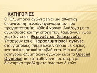 ΚΑΤΗΓΟΡΙΕΣ
Οι Ολυμπιακοί αγώνες είναι μια αθλητική
διοργάνωση πολλών αγωνισμάτων που
πραγματοποιείται κάθε 4 χρόνια. Ανάλογα με τα
αγωνίσματα και την εποχή που λαμβάνουν χώρα
χωρίζονται σε: Θερινούς και Χειμερινούς.
Υπάρχουν και οι Παραολυμπιακοί αγώνες
στους οποίους συμμετέχουν άτομα με κυρίως
κινητικά και οπτικά προβλήματα. Μια ακόμη
κατηγορία ολυμπιακών αγώνων είναι τα Special
Olympics που απευθύνονται σε άτομα με
διανοητικά προβλήματα άνω των 8 ετών.
 
