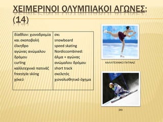 ΧΕΙΜΕΡΙΝΟΙ ΟΛΥΜΠΙΑΚΟΙ ΑΓΩΝΕΣ:
(14)
δίαθλον: χιονοδρομία
και σκοποβολή
έλκηθρο
αγώνας ανώμαλου
δρόμου
curling
καλλιτεχνικό πατινάζ
freestyle skiing
χόκεϋ
σκι
snowboard
speed skating
Nordiccombined:
άλμα + αγώνας
ανώμαλου δρόμου
short track
σκελετός
χιονολισθητικό όχημα
ΚΑΛΛΙΤΕΧΝΙΚΟ ΠΑΤΙΝΑΖ
ΣΚΙ
 