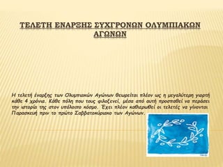 ΤΕΛΕΤΗ ΕΝΑΡΞΗΣ ΣΥΧΓΡΟΝΩΝ ΟΛΥΜΠΙΑΚΩΝ
ΑΓΩΝΩΝ
Η τελετή έναρξης των Ολυμπιακών Αγώνων θεωρείται πλέον ως η μεγαλύτερη γιορτή
κάθε 4 χρόνια. Κάθε πόλη που τους φιλοξενεί, μέσα από αυτή προσπαθεί να περάσει
την ιστορία της στον υπόλοιπο κόσμο. Έχει πλέον καθιερωθεί οι τελετές να γίνονται
Παρασκευή πριν το πρώτο Σαββατοκύριακο των Αγώνων.
 