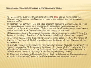ΤΟ ΠΡΟΓΡΑΜΜΑ ΠΟΥ ΑΚΟΛΟΥΘΕΙΤΑΙ ΕΙΝΑΙ ΑΥΣΤΗΡΟ ΚΑΙ ΠΑΝΤΟΥ ΤΟ ΙΔΙΟ:
 Ο Πρόεδρος της Διεθνούς Ολυμπιακής Επιτροπής ΔΟΕ μαζί με τον πρόεδρο της
Οργανωτικής Επιτροπής, υποδέχονται τον αρχηγό του κράτους που τους διοργανώνει
μέσα στο στάδιο.
 Η παρέλαση των αθλητών. Πριν από κάθε αποστολή προηγείται μια ταμπέλα με το όνομα
της συμμετέχουσας χώρας και η σημαία της. Η παρουσίαση γίνεται σύμφωνα με το
αλφάβητο της διοργανώτριας χώρας. Εξαίρεση αποτελούν η Ελλάδα που πάντα εισέρχεται
πρώτη στο στάδιο και η διοργανώτρια χώρα που εισέρχεται τελευταία.
 ΟλόγοςτουπροέδρουτηςΟργανωτικήςΕπιτροπής, πάντατελειώνειμετηνφράση "I have the
honour of inviting ..., President of the International Olympic Committee, to speak."S
 Ο λόγος του προέδρου της ΔΟΕ, πάντα τελειώνει με την φράση, , "I have the honour of
inviting ... (the Head of State) to proclaim open the Games of the… Olympiad of the
modernera.«
 Ο αρχηγός του κράτους που κηρύσσει την έναρξη των αγώνων λέγοντας στην μητρική του
γλώσσα τα παρακάτω "I declareopen the Games of ... (name of City) celebrating the ...
Olympiad of the modern era." (πχ Κηρύσσω την έναρξη των Ολυμπιακών Αγώνων της
Αθήνας και τον εορτασμό της 28ης Ολυμπιάδος της σύγχρονης εποχής).
 Η Ολυμπιακή σημαία και ο Ολυμπιακός Ύμνος. Κατά την διάρκεια του Ολυμπιακού ύμνου,
η σημαία εισέρχεται (οριζόντια) στο στάδιο και υψώνεται σε ιστό μέσα σε αυτό.
 