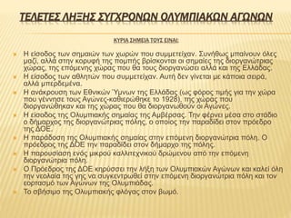 ΤΕΛΕΤΕΣ ΛΗΞΗΣ ΣΥΓΧΡΟΝΩΝ ΟΛΥΜΠΙΑΚΩΝ ΑΓΩΝΩΝ
ΚΥΡΙΑ ΣΗΜΕΙΑ ΤΟΥΣ ΕΙΝΑΙ:
 Η είσοδος των σημαιών των χωρών που συμμετείχαν. Συνήθως μπαίνουν όλες
μαζί, αλλά στην κορυφή της πομπής βρίσκονται οι σημαίες της διοργανώτριας
χώρας, της επόμενης χώρας που θα τους διοργανώσει αλλά και της Ελλάδας.
 Η είσοδος των αθλητών που συμμετείχαν. Αυτή δεν γίνεται με κάποια σειρά,
αλλά μπερδεμένα.
 Η ανάκρουση των Εθνικών Ύμνων της Ελλάδας (ως φόρος τιμής για την χώρα
που γέννησε τους Αγώνες-καθιερώθηκε το 1928), της χώρας που
διοργανώθηκαν και της χώρας που θα διοργανωθούν οι Αγώνες.
 Η είσοδος της Ολυμπιακής σημαίας της Αμβέρσας. Την φέρνει μέσα στο στάδιο
ο δήμαρχος της διοργανώτριας πόλης, ο οποίος την παραδίδει στον πρόεδρο
της ΔΟΕ.
 Η παράδοση της Ολυμπιακής σημαίας στην επόμενη διοργανώτρια πόλη. Ο
πρόεδρος της ΔΟΕ την παραδίδει στον δήμαρχο της πόλης.
 Η παρουσίαση ενός μικρού καλλιτεχνικού δρώμενου από την επόμενη
διοργανώτρια πόλη.
 Ο Πρόεδρος της ΔΟΕ κηρύσσει την λήξη των Ολυμπιακών Αγώνων και καλεί όλη
την νεολαία της γης να συγκεντρωθεί στην επόμενη διοργανώτρια πόλη και τον
εορτασμό των Αγώνων της Ολυμπιάδας.
 Το σβήσιμο της Ολυμπιακής φλόγας στον βωμό.
 