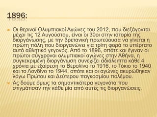 1896:
 Οι θερινοί Ολυμπιακοί Αγώνες του 2012, που διεξάγονται
μέχρι τις 12 Αυγούστου, είναι οι 30οι στην ιστορία της
διοργάνωσης, με την βρετανική πρωτεύουσα να γίνεται η
πρώτη πόλη που διοργανώνει για τρίτη φορά το υπέρτατο
αυτό αθλητικό γεγονός. Από το 1896, οπότε και έγιναν οι
πρώτοι σύγχρονοι ολυμπιακοί αγώνες στην Αθήνα, η
συγκεκριμένη διοργάνωση συνεχίζει αδιάλειπτα κάθε 4
χρόνια με εξαίρεση το Βερολίνο το 1916, το Τόκιο το 1940
και το Λονδίνο το 1944, οπότε και οι αγώνες ακυρώθηκαν
λόγω Πρώτου και Δεύτερου παγκοσμίου πολέμου.
 Ας δούμε όμως τα σημαντικότερα γεγονότα που
στιγμάτισαν την κάθε μία από αυτές τις διοργανώσεις.
 