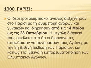 1900, ΠΑΡΙΣΙ :
 Οι δεύτεροι ολυμπιακοί αγώνες διεξήχθησαν
στο Παρίσι με τη συμμετοχή ανδρών και
γυναικών και διήρκησαν από τις 14 Μαΐου
ως τις 28 Οκτωβρίου. Η μεγάλη διάρκειά
τους οφείλεται στο ότι οι διοργανωτές
αποφάσισαν να συνδυάσουν τους Αγώνες με
την 3η Διεθνή Έκθεση των Παρισίων, και
κάπως έτσι ξεκινά η εμπορευματοποίηση των
Ολυμπιακών Αγώνων.
 
