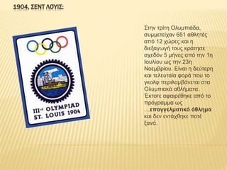 1904, ΣΕΝΤ ΛΟΎΙΣ:
Στην τρίτη Ολυμπιάδα,
συμμετείχαν 651 αθλητές
από 12 χώρες και η
διεξαγωγή τους κράτησε
σχεδόν 5 μήνες από την 1η
Ιουλίου ως την 23η
Νοεμβρίου. Είναι η δεύτερη
και τελευταία φορά που το
γκολφ περιλαμβάνεται στα
Ολυμπιακά αθλήματα.
Έκτοτε αφαιρέθηκε από το
πρόγραμμα ως
…επαγγελματικό άθλημα
και δεν εντάχθηκε ποτέ
ξανά.
 