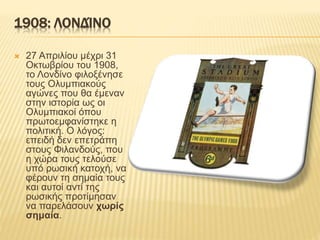 1908: ΛΟΝΔΊΝΟ
 27 Απριλίου μέχρι 31
Οκτωβρίου του 1908,
το Λονδίνο φιλοξένησε
τους Ολυμπιακούς
αγώνες που θα έμεναν
στην ιστορία ως οι
Ολυμπιακοί όπου
πρωτοεμφανίστηκε η
πολιτική. Ο λόγος:
επειδή δεν επετράπη
στους Φιλανδούς, που
η χώρα τους τελούσε
υπό ρωσική κατοχή, να
φέρουν τη σημαία τους
και αυτοί αντί της
ρωσικής προτίμησαν
να παρελάσουν χωρίς
σημαία.
 