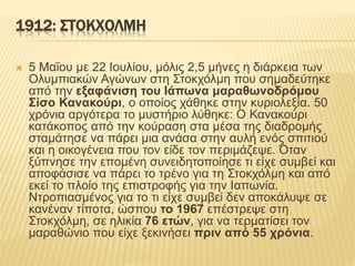 1912: ΣΤΟΚΧΟΛΜΗ
 5 Μαΐου με 22 Ιουλίου, μόλις 2,5 μήνες η διάρκεια των
Ολυμπιακών Αγώνων στη Στοκχόλμη που σημαδεύτηκε
από την εξαφάνιση του Ιάπωνα μαραθωνοδρόμου
Σίσο Κανακούρι, ο οποίος χάθηκε στην κυριολεξία. 50
χρόνια αργότερα το μυστήριο λύθηκε: Ο Κανακούρι
κατάκοπος από την κούραση στα μέσα της διαδρομής
σταμάτησε να πάρει μια ανάσα στην αυλή ενός σπιτιού
και η οικογένεια που τον είδε τον περιμάζεψε. Όταν
ξύπνησε την επομένη συνειδητοποίησε τι είχε συμβεί και
αποφάσισε να πάρει το τρένο για τη Στοκχόλμη και από
εκεί το πλοίο της επιστροφής για την Ιαπωνία.
Ντροπιασμένος για το τι είχε συμβεί δεν αποκάλυψε σε
κανέναν τίποτα, ώσπου το 1967 επέστρεψε στη
Στοκχόλμη, σε ηλικία 76 ετών, για να τερματίσει τον
μαραθώνιο που είχε ξεκινήσει πριν από 55 χρόνια.
 