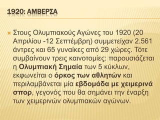1920: ΑΜΒΕΡΣΑ
 Στους Ολυμπιακούς Αγώνες του 1920 (20
Απριλίου -12 Σεπτέμβρη) συμμετείχαν 2.561
άντρες και 65 γυναίκες από 29 χώρες. Τότε
συμβαίνουν τρεις καινοτομίες: παρουσιάζεται
η Ολυμπιακή Σημαία των 5 κύκλων,
εκφωνείται ο όρκος των αθλητών και
περιλαμβάνεται μία εβδομάδα με χειμερινά
σπορ, γεγονός που θα σημάνει την έναρξη
των χειμερινών ολυμπιακών αγώνων.
 