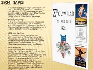 1924: ΠΑΡΊΣΙ
 Η τελετή έναρξης έγινε στις 4 Μαΐου και η λήξη
στις 27 Απριλίου του 1924, με 3.089 αθλητές
από 44 χώρες. Στο Παρίσι ακούστηκε για
πρώτη φορά το σύνθημα των Ολυμπιακών
Αγώνων, «citius, altius, fortius»
(γρηγορότερα, δυνατότερα, ψηλότερα).
 1928: Άμστερνταμ
 Η διοργάνωση καθιερώνεται στις 16 μέρες 28
Ιουλίου με 16 Αυγούστου, και οι γυναίκες
κάνουν τη δυναμική τους είσοδο στον στίβο. Η
ολυμπιακή φλόγα ανάβει στον Μαραθώνα και η
…Coca Cola γίνεται επίσημος χορηγός.
 1932: Λος Άντζελες
 Το Χόλυγουντ μπαίνει στον χώρο του
αθλητισμού από τις 30 Ιουλίου έως τις 14
Αυγούστου, και μαζί του έρχεται το άκουσμα
του εθνικού ύμνου για τον εκάστοτε χρυσό
ολυμπιονίκη, το φώτο-φίνις και η
ηλεκτρονική καταγραφή των επιδόσεων.
 1936: Βερολίνο
 Το χιτλερικό Βερολίνο φιλοξενεί τους
Ολυμπιακούς Αγώνες του 1936, από την 1η ως
την 16η Αυγούστου με 49 χώρες να
συμμετέχουν και τον Χίτλερ να αποχωρεί από
το στάδιο όταν ο μαύρος αμερικανός Τζέσι
Όουενς, με τέσσερα χρυσά στο στίβο,
κατέρριψε πανηγυρικά τα περί της
ανωτερότητας της Άρειας Φυλής. Την ίδια
χρονιά η 12χρονη τότε Δανή Ίνγκε Σέρενσεν
παίρνει το χάλκινο μετάλλιο στα 200 μέτρα
πρόσθιο και γίνεται η νεαρότερη κάτοχος
ολυμπιακού μεταλλίου.
 