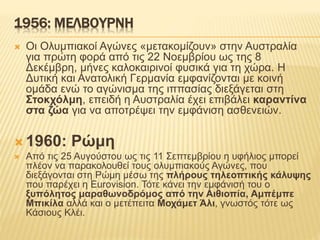 1956: ΜΕΛΒΟΥΡΝΗ
 Οι Ολυμπιακοί Αγώνες «μετακομίζουν» στην Αυστραλία
για πρώτη φορά από τις 22 Νοεμβρίου ως της 8
Δεκέμβρη, μήνες καλοκαιρινοί φυσικά για τη χώρα. Η
Δυτική και Ανατολική Γερμανία εμφανίζονται με κοινή
ομάδα ενώ το αγώνισμα της ιππασίας διεξάγεται στη
Στοκχόλμη, επειδή η Αυστραλία έχει επιβάλει καραντίνα
στα ζώα για να αποτρέψει την εμφάνιση ασθενειών.
 1960: Ρώμη
 Από τις 25 Αυγούστου ως τις 11 Σεπτεμβρίου η υφήλιος μπορεί
πλέον να παρακολουθεί τους ολυμπιακούς Αγώνες, που
διεξάγονται στη Ρώμη μέσω της πλήρους τηλεοπτικής κάλυψης
που παρέχει η Eurovision. Τότε κάνει την εμφάνισή του ο
ξυπόλητος μαραθωνοδρόμος από την Αιθιοπία, Αμπέμπε
Μπικίλα αλλά και ο μετέπειτα Μοχάμετ Άλι, γνωστός τότε ως
Κάσιους Κλέι.
 