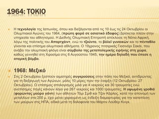 1964: ΤΟΚΙΟ
 Η τεχνολογία της Ιαπωνίας, όπου και διεξάγονται από τις 10 έως τις 24 Οκτωβρίου οι
Ολυμπιακοί Αγώνες του 1964, (πρώτη φορά σε ασιατικό έδαφος) βρίσκεται πλέον στην
υπηρεσία του αθλητισμού. Η Διεθνής Ολυμπιακή Επιτροπή απέκλεισε τη Νότια Αφρική,
λόγω της πολιτικής του Απαρτχάιντ, ενώ το τζούντο, το βόλεϊ γυναικών και το πένταθλο
γίνονται και επίσημα ολυμπιακά αθλήματα. Ο 19χρονος πιτσιρικάς Γιοσινόρι Σακάι, που
ανάβει την ολυμπιακή φλόγα είναι σύμβολο της μεταπολεμικής ειρήνης στη χώρα,
καθώς γεννηθεί στη Χιροσίμα στις 6 Αυγούστου 1945, την ημέρα δηλαδή που έπεσε η
ατομική βόμβα.
 1968: Μεξικό
 Στις 2 Οκτωβρίου ξεσπούν αιματηρές συγκρούσεις στην πόλη του Μεξικό, αντιδρώντας
για τη διεξαγωγή των Αγώνων, μόλις 10 μέρες πριν την έναρξη (12 Οκτωβρίου- 27
Οκτωβρίου). Ο επίσημος απολογισμός μιλά για 4 νεκρούς και 30 τραυματίες ενώ
ανεπίσημες πηγές κάνουν λόγο για 267 νεκρούς και 1000 τραυματίες. Η υψωμένη γροθιά
(φορώντας μαύρο γάντι) των αθλητών Τόμι Σμιθ και Τζον Κάρλος, κατά την απονομή των
μεταλλίων στα 200 μ. έχει μείνει χαραγμένη ως ένδειξη διαμαρτυρίας για την καταπίεση
των μαύρων στις ΗΠΑ, ειδικά μετά τη δολοφονία του Μάρτιν Λούθερ Κινγκ.
 