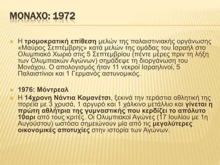 ΜΟΝΑΧΟ: 1972
 Η τρομοκρατική επίθεση μελών της παλαιστινιακής οργάνωσης
«Μαύρος Σεπτέμβρης» κατά μελών της ομάδας του Ισραήλ στο
Ολυμπιακό Χωριό στις 5 Σεπτεμβρίου (πέντε μέρες πριν τη λήξη
των Ολυμπιακών Αγώνων) σημάδεψε τη διοργάνωση του
Μονάχου. Ο απολογισμός ήταν 11 νεκροί Ισραηλινοί, 5
Παλαιστίνιοι και 1 Γερμανός αστυνομικός.
 1976: Μόντρεαλ
 Η 14χρονη Νάντια Κομανέτσι, ξεκινά την τεράστια αθλητική της
πορεία με 3 χρυσά, 1 αργυρό και 1 χάλκινο μετάλλιο και γίνεται η
πρώτη αθλήτρια της γυμναστικής που κερδίζει το απόλυτο
10αρι από τους κριτές. Οι Ολυμπιακοί Αγώνες (17 Ιουλίου με 1η
Αυγούστου) ωστόσο σημειώνουν μία από τις μεγαλύτερες
οικονομικές αποτυχίες στην ιστορία των Αγώνων.
 
