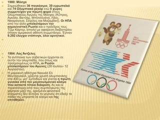  1980: Μόσχα
 Σημειώθηκαν 36 παγκόσμια, 39 ευρωπαϊκά
και 74 Ολυμπιακά ρεκόρ ενώ 8 χώρες
συμμετείχαν για πρώτη φορά στους
Ολυμπιακούς Αγώνες της Μόσχας (Κύπρος,
Αγκόλα, Βιετνάμ, Μποτσουάνα, Λάος,
Νικαράγουα, Σεϊχέλες και Μοζαμβίκη). Οι ΗΠΑ
από την άλλη μποϊκοτάρουν την
κομουνιστική Ρωσία και ο πρόεδρος τους
Τζίμι Κάρτερ, απειλεί με αφαίρεση διαβατηρίου
όποιον αμερικανό αθλητή συμμετάσχει. Έγιναν
9.292 έλεγχοι ντόπινγκ, όλοι αρνητικοί.


 1984: Λος Άντζελες
 Τα αντίποινα των σοβιετικών έρχονται σε
αυτήν την ολυμπιάδα, που όπως και
προηγουμένως οι ΗΠΑ, οι Ρώσοι
μποϊκοτάρουν του Αγώνες (28 Ιουλίου- 12
Αυγούστου).
 Η μαροκινή αθλήτρια Ναουάλ Ελ
Μουταουακέλ, χρίζεται χρυσή ολυμπιονίκης
στα 400 μ. μετ’ εμποδίων και γίνεται η πρώτη
γυναίκα από τον μουσουλμανικό κόσμο
που κατακτά τέτοια διάκριση. Αν και οι
περισσότεροι από τους συμπατριώτες της
χάρηκαν μαζί της, ορισμένοι φανατικοί
ισλαμιστές δεν άντεξαν το γεγονός ότι έδειξε τα
πόδια της μπροστά σε κόσμο και της
επιτέθηκαν.
 