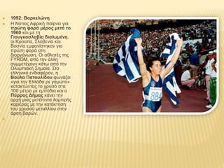  1992: Βαρκελώνη
 Η Νότιος Αφρική παίρνει για
πρώτη φορά μέρος μετά το
1960 και με τη
Γιουγκοσλαβία διαλυμένη,
οι Κροατία, Σλοβενία και
Βοσνία εμφανίστηκαν για
πρώτη φορά στη
διοργάνωση. Οι αθλητές της
FYROM, από την άλλη
συμμετέχουν κάτω από την
Ολυμπιακή Σημαία. Στο
ελληνικό ενδιαφέρον, η
Βούλα Πατουλίδου φωνάζει
«για την Ελλάδα ρε γαμώτο»
κατακτώντας το χρυσό στα
100 μέτρα με εμπόδια και ο
Πύρρος Δήμας κάνει την
αρχή μιας μετέπειτα λαμπρής
καριέρας με την κατάκτηση
του χρυσού μεταλλίου στην
άρση βαρών.

 