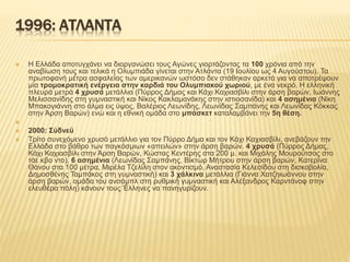 1996: ΑΤΛΑΝΤΑ
 Η Ελλάδα αποτυγχάνει να διοργανώσει τους Αγώνες γιορτάζοντας τα 100 χρόνια από την
αναβίωση τους και τελικά η Ολυμπιάδα γίνεται στην Ατλάντα (19 Ιουλίου ως 4 Αυγούστου). Τα
πρωτοφανή μέτρα ασφαλείας των αμερικανών ωστόσο δεν στάθηκαν αρκετά για να αποτρέψουν
μία τρομοκρατική ενέργεια στην καρδιά του Ολυμπιακού χωριού, με ένα νεκρό. Η ελληνική
πλευρά μετρά 4 χρυσά μετάλλια (Πύρρος Δήμας και Κάχι Καχιασβίλι στην άρση βαρών, Ιωάννης
Μελισσανίδης στη γυμναστική και Νίκος Κακλαμανάκης στην ιστιοσανίδα) και 4 ασημένια (Νίκη
Μπακογιάννη στο άλμα εις ύψος, Βαλέριος Λεωνίδης, Λεωνίδας Σαμπάνης και Λεωνίδας Κόκκας
στην Άρση Βαρών) ενώ και η εθνική ομάδα στο μπάσκετ καταλαμβάνει την 5η θέση.

 2000: Σύδνεϋ
 Τρίτο συνεχόμενο χρυσό μετάλλιο για τον Πύρρο Δήμα και τον Κάχι Καχιασβίλι, ανεβάζουν την
Ελλάδα στο βάθρο των παγκόσμιων «απειλών» στην άρση βαρών. 4 χρυσά (Πύρρος Δήμας,
Κάχι Καχιασβίλι στην Άρση Βαρών, Κώστας Κεντέρης στα 200 μ. και Μιχάλης Μουρούτσος στο
τάε κβο ντο), 6 ασημένια (Λεωνίδας Σαμπάνης, Βίκτωρ Μήτρου στην άρση βαρών, Κατερίνα
Θάνου στα 100 μέτρα, Μιρέλα Τζελίλη στον ακοντισμό, Αναστασία Κελεσίδου στη δισκοβολία,
Δημοσθένης Ταμπάκος στη γυμναστική) και 3 χάλκινα μετάλλια (Γιάννα Χατζηιωάννου στην
άρση βαρών, ομάδα του ανσάμπλ στη ρυθμική γυμναστική και Αλέξανδρος Καρντάνοφ στην
ελευθέρα πάλη) κάνουν τους Έλληνες να πανηγυρίζουν.
 