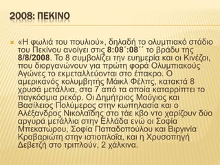 2008: ΠΕΚΙΝΟ
 «Η φωλιά του πουλιού», δηλαδή το ολυμπιακό στάδιο
του Πεκίνου ανοίγει στις 8:08΄:08΄΄ το βράδυ της
8/8/2008. Το 8 συμβολίζει την ευημερία και οι Κινέζοι,
που διοργανώνουν για πρώτη φορά Ολυμπιακούς
Αγώνες το εκμεταλλεύονται στο έπακρο. Ο
αμερικανός κολυμβητής Μάικλ Φέλπς, κατακτά 8
χρυσά μετάλλια, στα 7 από τα οποία καταρρίπτει το
παγκόσμια ρεκόρ. Οι Δημήτριος Μούγιος και
Βασίλειος Πολύμερος στην κωπηλασία και ο
Αλέξανδρος Νικολαΐδης στο τάε κβο ντο χαρίζουν δύο
αργυρά μετάλλια στην Ελλάδα ενώ οι Σοφία
Μπεκατώρου, Σοφία Παπαδοπούλου και Βιργινία
Κραβαριώτη στην ιστιοπλοΐα, και η Χρυσοπηγή
Δεβετζή στο τριπλούν, 2 χάλκινα.
 