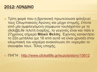2012: ΛΟΝΔΙΝΟ
 Τρίτη φορά που η βρετανική πρωτεύουσα φιλοξενεί
τους Ολυμπιακούς Αγώνες και μέχρι στιγμής, έπειτα
από μία αμφιλεγόμενη σύμφωνα τουλάχιστον με το
click@Life τελετή έναρξης, το γεγονός είναι και πάλι ο
27χρονος σήμερα Μάικλ Φελπς. Έχοντας κατακτήσει
το 22ο μετάλλιο (με 18 από αυτά να είναι χρυσά) στην
ολυμπιακή του καριέρα ανακοίνωσε ότι «κρεμάει το
σκουφάκι του». Τέλος εποχής.
 ΠΗΓΉ : http://www.clickatlife.gr/euzoia/story/10612
 
