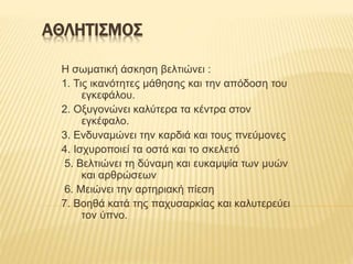 ΑΘΛΗΤΙΣΜΟΣ
Η σωματική άσκηση βελτιώνει :
1. Τις ικανότητες μάθησης και την απόδοση του
εγκεφάλου.
2. Οξυγονώνει καλύτερα τα κέντρα στον
εγκέφαλο.
3. Ενδυναμώνει την καρδιά και τους πνεύμονες
4. Ισχυροποιεί τα οστά και το σκελετό
5. Βελτιώνει τη δύναμη και ευκαμψία των μυών
και αρθρώσεων
6. Μειώνει την αρτηριακή πίεση
7. Βοηθά κατά της παχυσαρκίας και καλυτερεύει
τον ύπνο.
 