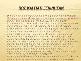ΠΩΣ ΚΑΙ ΓΙΑΤΙ ΞΕΚΙΝΗΣΑΝ
 Ο πρώτος καταγεγραμμένος εορτασμός των
Ολυμπιακών Αγώνων στην αρχαιότητα ήταν
στην Ολυμπία, το 776 π.Χ. Είναι σχεδόν
σίγουρο ότι αυτή δεν ήταν και η πρώτη φορά
που γίνονταν οι Αγώνες. Τότε οι Αγώνες
ήταν μόνο τοπικοί και διεξαγόταν μόνο ένα
αγώνισμα, η κούρσα του σταδίου.
 Από το 776 π.Χ. και μετά οι Αγώνες, σιγά-σιγά,
έγιναν πιο σημαντικοί σε ολόκληρη την
αρχαία Ελλάδα φτάνοντας στο απόγειο τους
κατά τον πέμπτο και έκτο αιώνα π.Χ. Οι αγώνες
στην αρχαιότητα ήταν συνδεμένοι με τη
θρησκεία . Κάθε διοργάνωση γίνονταν προς
τιμή κάποιου θεού ο οποίος ήταν και
προστάτης των αγώνων αυτών. Ήταν γυμνικοί
και δικαίωμα συμμετοχής και
παρακολούθηση είχαν μόνο οι άνδρες . Για τις
γυναίκες είχαν δικούς τους αγώνες τα Ηραία.
 
