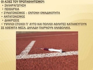 ΟΙ ΑΞΙΕΣ ΤΟΥ ΠΡΩΤΑΘΛΗΤΙΣΜΟΥ:
• ΣΚΛΗΡΑΓΩΓΗΣΗ
• ΠΕΙΘΑΡΧΙΑ
• ΣΥΝΑΓΩΝΙΣΜΟΣ – ΕΝΤΟΝΗ ΟΜΑΔΙΚΟΤΗΤΑ
• ΑΝΤΑΓΩΝΙΣΜΟΣ
• ΔΙΑΚΡΙΣΕΙΣ
• ΥΨΗΛΟΙ ΣΤΟΧΟΙ ΓΙ’ ΑΥΤΟ ΚΑΙ ΠΟΛΛΟΙ ΑΘΛΗΤΕΣ ΚΑΤΑΦΕΥΓΟΥΝ
ΣΕ ΑΘΕΜΙΤΑ ΜΕΣΑ, ΔΗΛΑΔΗ ΠΑΙΡΝΟΥΝ ΑΝΑΒΟΛΙΚΑ.
 