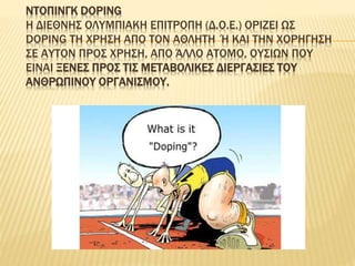 ΝΤΟΠΙΝΓΚ DOPING
Η ΔΙΕΘΝΗΣ ΟΛΥΜΠΙΑΚΗ ΕΠΙΤΡΟΠΗ (Δ.Ο.Ε.) ΟΡΙΖΕΙ ΩΣ
DOPING ΤΗ ΧΡΗΣΗ ΑΠΟ ΤΟΝ ΑΘΛΗΤΗ Ή ΚΑΙ ΤΗΝ ΧΟΡΗΓΗΣΗ
ΣΕ ΑΥΤΟΝ ΠΡΟΣ ΧΡΗΣΗ, ΑΠΟ ΆΛΛΟ ΑΤΟΜΟ, ΟΥΣΙΩΝ ΠΟΥ
ΕΙΝΑΙ ΞΕΝΕΣ ΠΡΟΣ ΤΙΣ ΜΕΤΑΒΟΛΙΚΕΣ ΔΙΕΡΓΑΣΙΕΣ ΤΟΥ
ΑΝΘΡΩΠΙΝΟΥ ΟΡΓΑΝΙΣΜΟΥ.
 