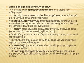  Αίτια χρήσης αναβολικών ουσιών
 • Η υπερβολική εμπορευματοποίηση στο χώρο του
αθλητισμού
 • Η έκρηξη των τηλεοπτικών δικαιωμάτων σε συνδυασμό
με τα μεγάλα συμβόλαια χορηγίας
 • Τα συμβόλαια χορηγών που πριμοδοτούν ανάλογα με τα
αποτελέσματα ή τα μετάλλια που θα κατακτήσουν οι αθλητές
σε μεγάλες αθλητικές διοργανώσεις
 • Η πίεση που δέχονται οι αθλητές από τον περίγυρο τους
(προπονητή, γιατρό, γονείς, φίλους κ.α.)
 • Οι ελπίδες των γονέων να ζήσουν το όνειρό τους μέσα από
τα παιδιά τους
 • Η εντύπωση που δίνουν τα Μ.Μ.Ε. πως για να υπάρχουν
πρέπει να γίνουν διάσημοι
 • Οι φιλοδοξίες των προπονητών και αθλητών για άφθονο
χρήμα και δόξα
 • Η τάση της σύγχρονης ζωής να αναζητούμε θέαμα και
υψηλές συνεχώς διακρίσεις, χωρίς να υπολογίζουμε το τίμημα
αυτών.
 