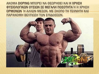 ΑΚΟΜΑ DOPING ΜΠΟΡΕΙ ΝΑ ΘΕΩΡΗΘΕΙ ΚΑΙ Η ΧΡΗΣΗ
ΦΥΣΙΟΛΟΓΙΚΩΝ ΟΥΣΙΩΝ ΣΕ ΜΕΓΑΛΗ ΠΟΣΟΤΗΤΑ Ή Η ΧΡΗΣΗ
ΟΡΜΟΝΩΝ Ή ΑΛΛΩΝ ΜΕΣΩΝ, ΜΕ ΣΚΟΠΟ ΤΗ ΤΕΧΝΗΤΗ ΚΑΙ
ΠΑΡΑΝΟΜΗ ΒΕΛΤΙΩΣΗ ΤΩΝ ΕΠΙΔΟΣΕΩΝ.
 