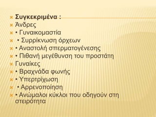  Συγκεκριμένα :
 Άνδρες
 • Γυναικομαστία
 • Συρρίκνωση όρχεων
 • Αναστολή σπερματογένεσης
 • Πιθανή μεγέθυνση του προστάτη
 Γυναίκες
 • Βραχνάδα φωνής
 • Υπερτρίχωση
 • Αρρενοποίηση
 • Ανώμαλοι κύκλοι που οδηγούν στη
στειρότητα
 
