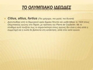 ΤΟ ΟΛΥΜΠΙΑΚΟ ΙΔΕΩΔΕΣ
 Citius, altius, fortius (Πιο γρήγορα, πιο ψηλά, πιο δυνατά)
 Διατυπώθηκε από το δομινικανό ιερέα Ερρίκο Ντιντόν και υιοθετήθηκε το 1924 στους
Ολυμπιακούς αγώνες στο Παρίσι, με πρόταση του Pierre de Coubertin. Με το
σύνθημα αυτό τονίζεται πως το σημαντικότερο στους αγώνες δεν είναι η νίκη αλλά η
συμμετοχή και η ουσία δε βρίσκεται στη κατάκτηση, αλλά στον καλό αγώνα.
 