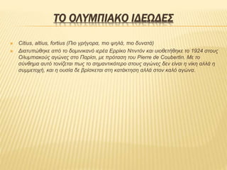 ΤΟ ΟΛΥΜΠΙΑΚΟ ΙΔΕΩΔΕΣ
 Citius, altius, fortius (Πιο γρήγορα, πιο ψηλά, πιο δυνατά)
 Διατυπώθηκε από το δομινικανό ιερέα Ερρίκο Ντιντόν και υιοθετήθηκε το 1924 στους
Ολυμπιακούς αγώνες στο Παρίσι, με πρόταση του Pierre de Coubertin. Με το
σύνθημα αυτό τονίζεται πως το σημαντικότερο στους αγώνες δεν είναι η νίκη αλλά η
συμμετοχή, και η ουσία δε βρίσκεται στη κατάκτηση αλλά στον καλό αγώνα.
 
